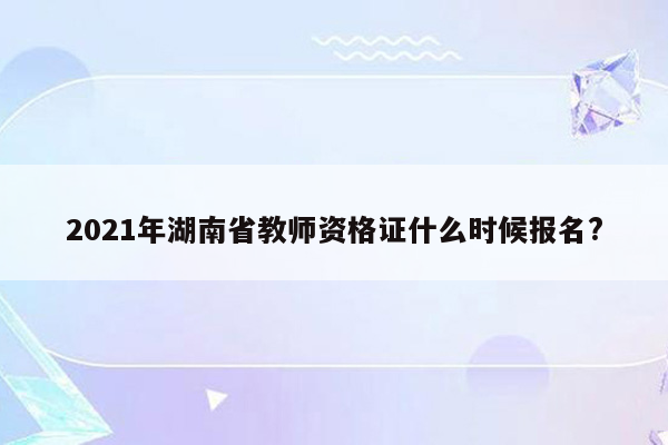 2021年湖南省教师资格证什么时候报名?