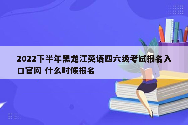 2022下半年黑龙江英语四六级考试报名入口官网 什么时候报名