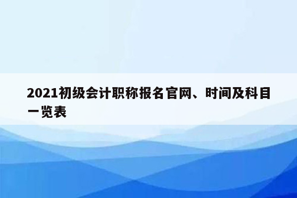 2021初级会计职称报名官网、时间及科目一览表