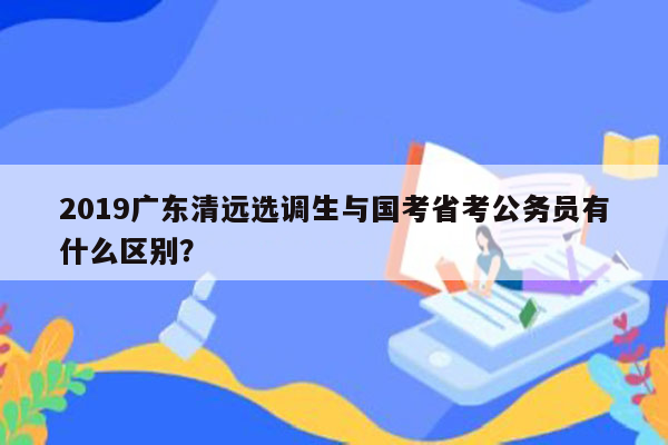 2019广东清远选调生与国考省考公务员有什么区别？