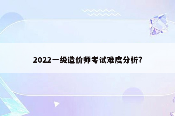 2022一级造价师考试难度分析?