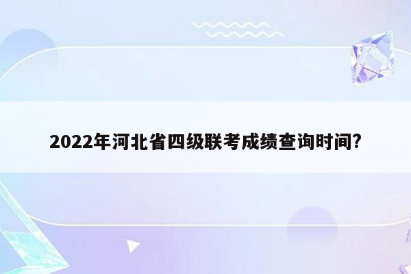 2022年河北省四级联考成绩查询时间?