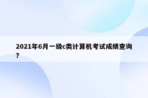 2021年6月一级c类计算机考试成绩查询?