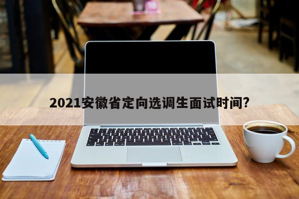 2021安徽省定向选调生面试时间?