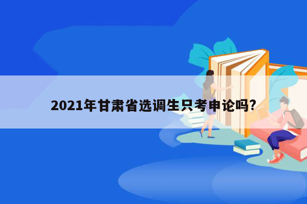 2021年甘肃省选调生只考申论吗?