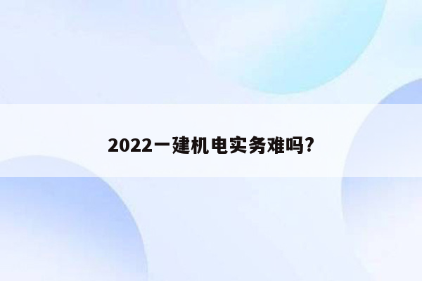 2022一建机电实务难吗?