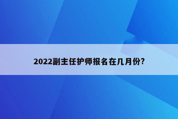 2022副主任护师报名在几月份?