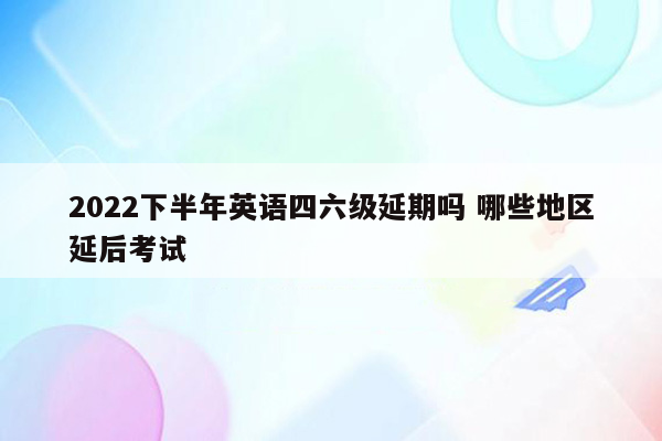 2022下半年英语四六级延期吗 哪些地区延后考试