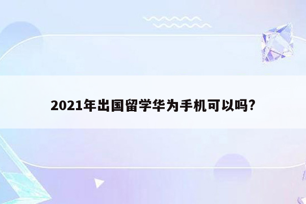 2021年出国留学华为手机可以吗?