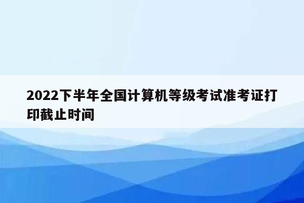 2022下半年全国计算机等级考试准考证打印截止时间