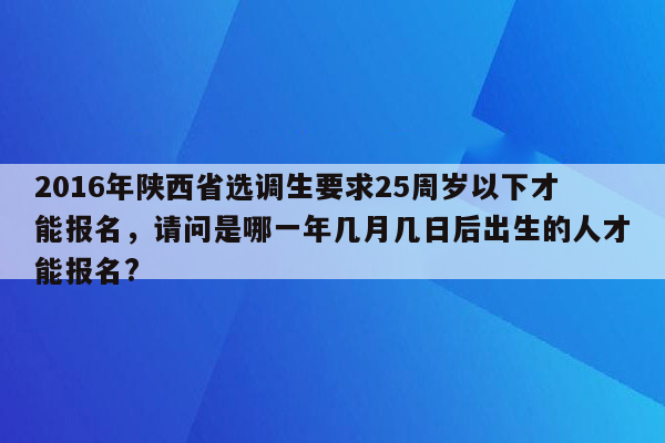 2016年陕西省选调生要求25周岁以下才能报名，请问是哪一年几月几日后出生的人才能报名?