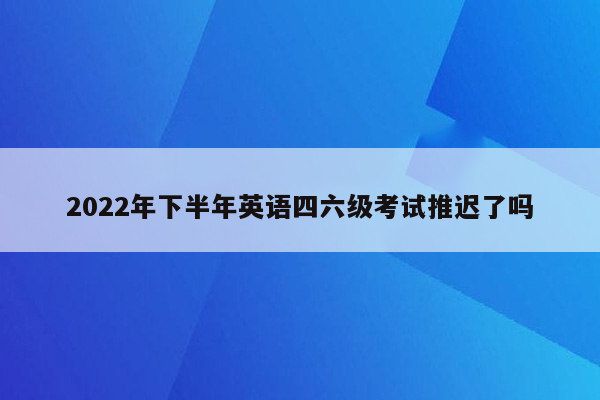 2022年下半年英语四六级考试推迟了吗