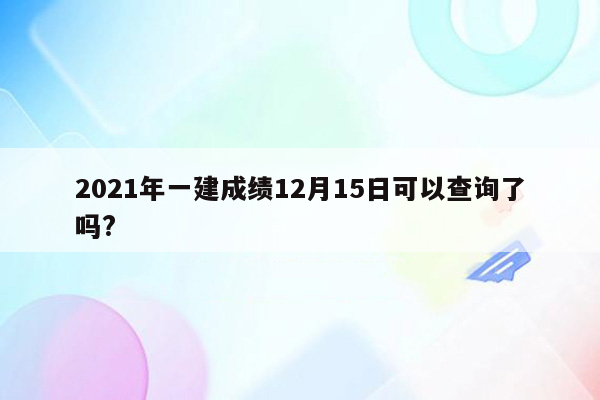 2021年一建成绩12月15日可以查询了吗?