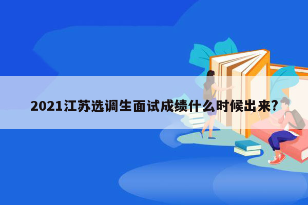 2021江苏选调生面试成绩什么时候出来?