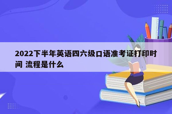 2022下半年英语四六级口语准考证打印时间 流程是什么