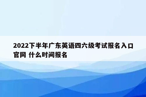 2022下半年广东英语四六级考试报名入口官网 什么时间报名