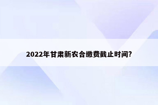 2022年甘肃新农合缴费截止时间?