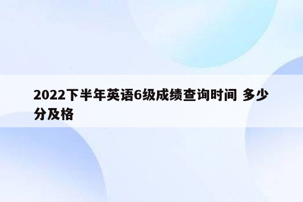 2022下半年英语6级成绩查询时间 多少分及格