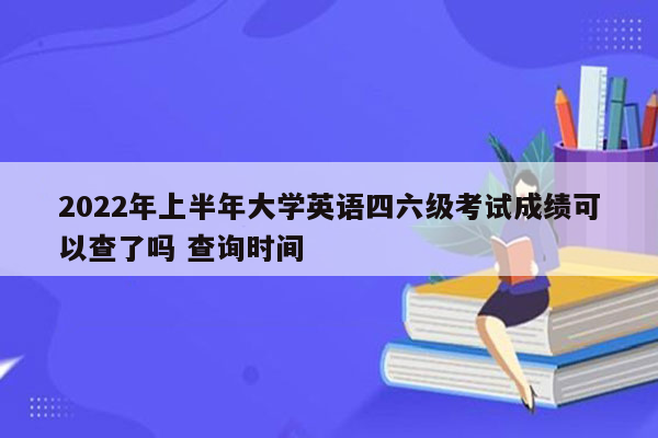 2022年上半年大学英语四六级考试成绩可以查了吗 查询时间