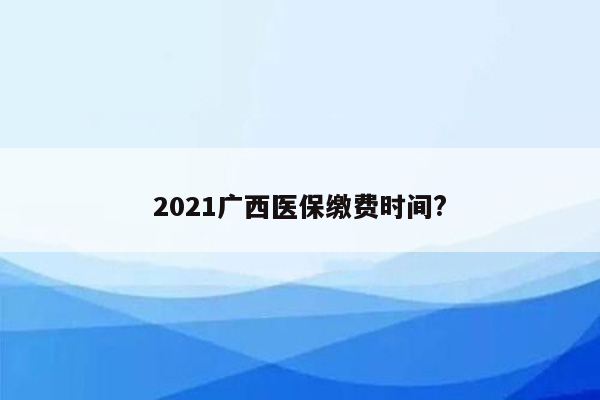 2021广西医保缴费时间?