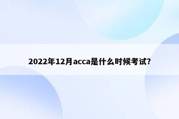 2022年12月acca是什么时候考试？