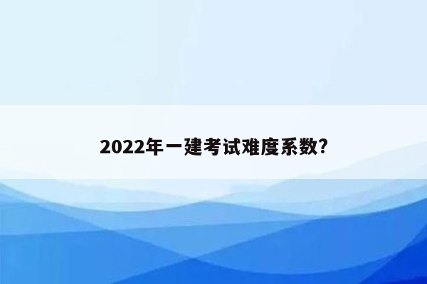 2022年一建考试难度系数?