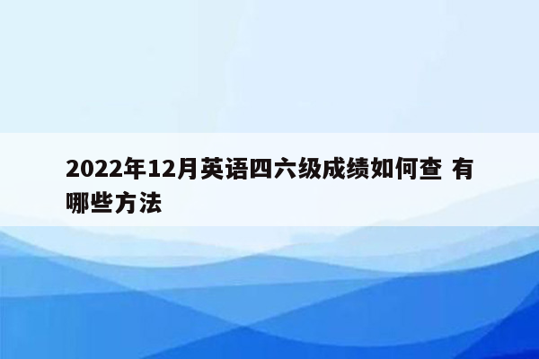 2022年12月英语四六级成绩如何查 有哪些方法