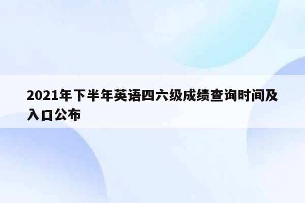 2021年下半年英语四六级成绩查询时间及入口公布