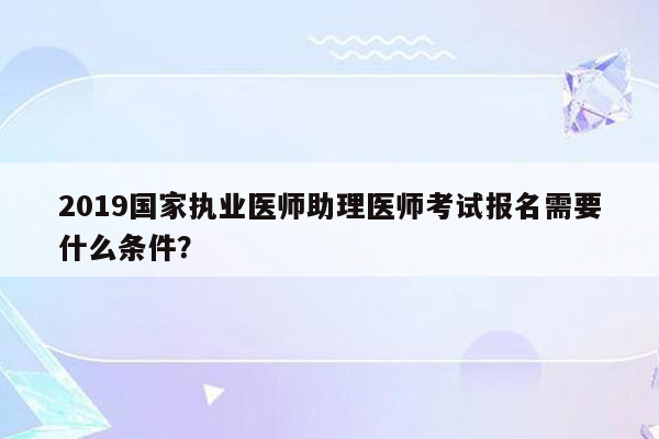 2019国家执业医师助理医师考试报名需要什么条件？