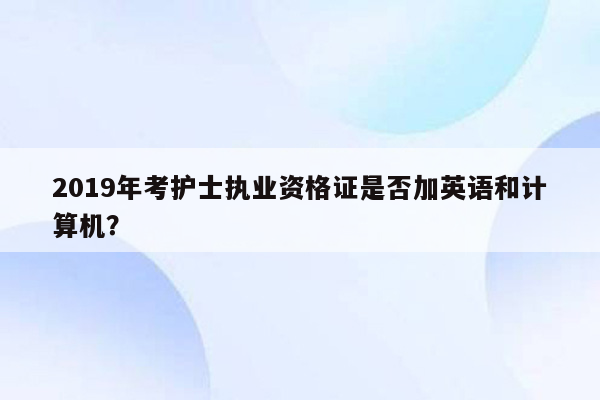 2019年考护士执业资格证是否加英语和计算机？