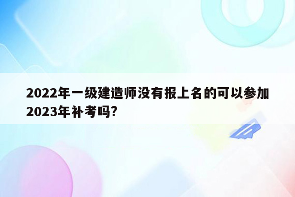 2022年一级建造师没有报上名的可以参加2023年补考吗?