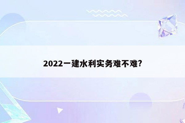 2022一建水利实务难不难?