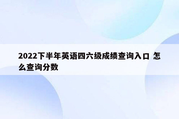 2022下半年英语四六级成绩查询入口 怎么查询分数