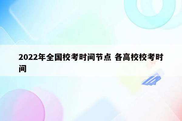 2022年全国校考时间节点 各高校校考时间