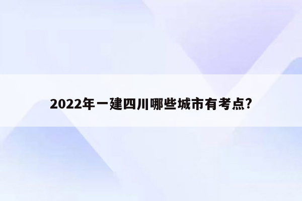 2022年一建四川哪些城市有考点?