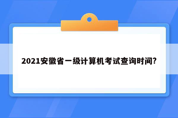 2021安徽省一级计算机考试查询时间?