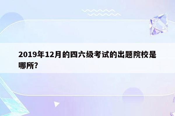 2019年12月的四六级考试的出题院校是哪所？