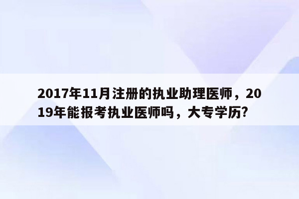 2017年11月注册的执业助理医师，2019年能报考执业医师吗，大专学历?