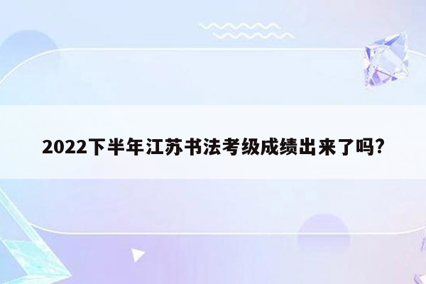 2022下半年江苏书法考级成绩出来了吗?