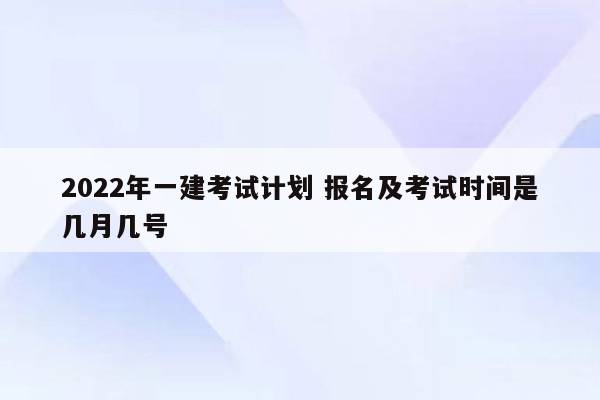 2022年一建考试计划 报名及考试时间是几月几号