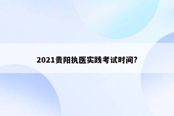 2021贵阳执医实践考试时间?