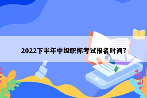 2022下半年中级职称考试报名时间?