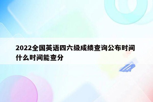 2022全国英语四六级成绩查询公布时间 什么时间能查分