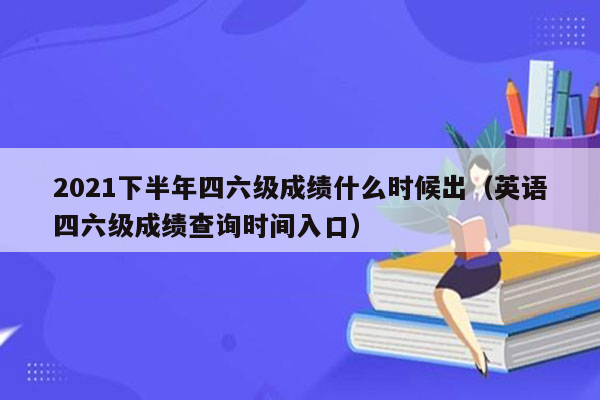 2021下半年四六级成绩什么时候出（英语四六级成绩查询时间入口）