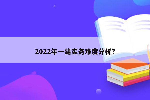 2022年一建实务难度分析?