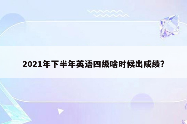 2021年下半年英语四级啥时候出成绩?