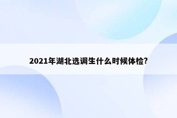 2021年湖北选调生什么时候体检?