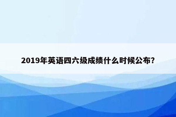 2019年英语四六级成绩什么时候公布？