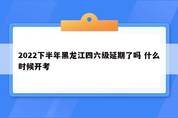 2022下半年黑龙江四六级延期了吗 什么时候开考