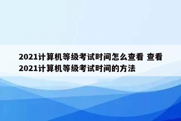 2021计算机等级考试时间怎么查看 查看2021计算机等级考试时间的方法